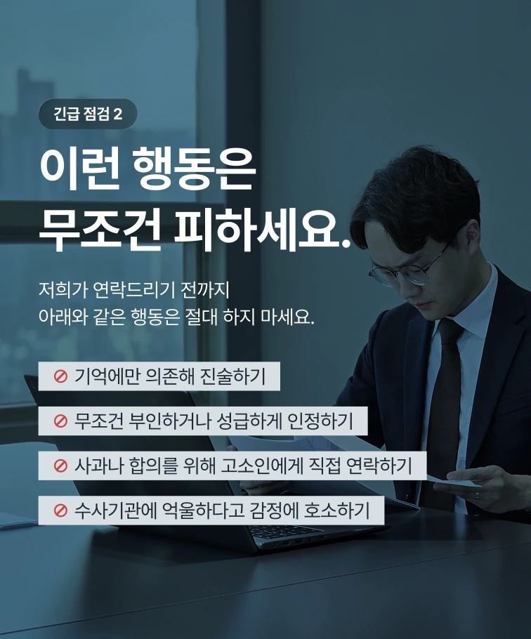긴급 점검 2 — 이런 행동은 무조건 피하세요. 기억에만 의존해 진술하기, 무조건 부인하거나 성급하게 인정하기, 사과나 합의를 위해 고소인에게 직접 연락하기, 수사기관에 억울하다고 감정에 호소하기